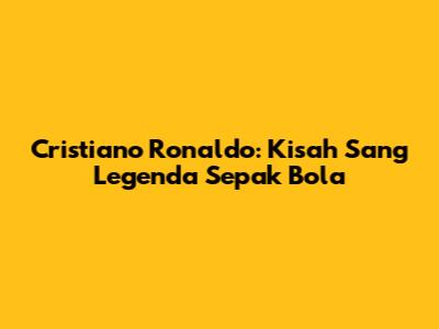 Cristiano Ronaldo: Kisah Sang Legenda Sepak Bola