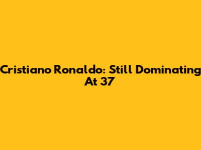 Cristiano Ronaldo: Still Dominating At 37