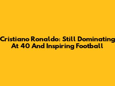Cristiano Ronaldo: Still Dominating At 40 And Inspiring Football