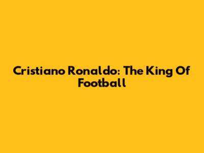 Cristiano Ronaldo: The King Of Football