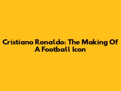 Cristiano Ronaldo: The Making Of A Football Icon