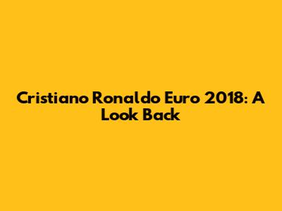 Cristiano Ronaldo Euro 2018: A Look Back