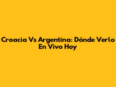 Croacia Vs Argentina: Dónde Verlo En Vivo Hoy