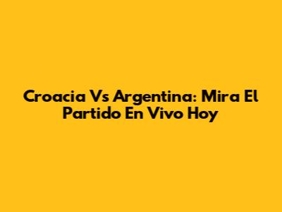 Croacia Vs Argentina: Mira El Partido En Vivo Hoy