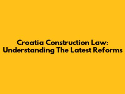 Croatia Construction Law: Understanding The Latest Reforms