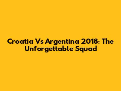 Croatia Vs Argentina 2018: The Unforgettable Squad