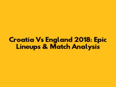 Croatia Vs England 2018: Epic Lineups & Match Analysis