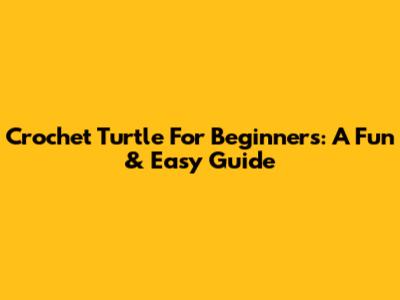 Crochet Turtle For Beginners: A Fun & Easy Guide