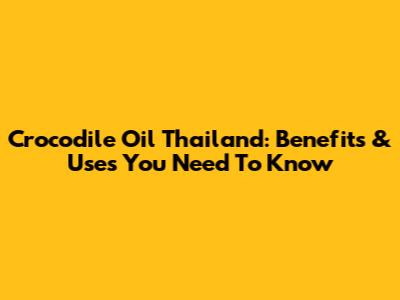 Crocodile Oil Thailand: Benefits & Uses You Need To Know