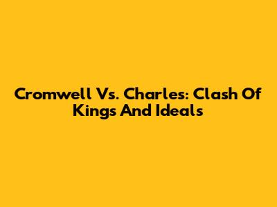 Cromwell Vs. Charles: Clash Of Kings And Ideals