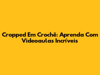 Cropped Em Crochê: Aprenda Com Videoaulas Incríveis