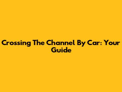 Crossing The Channel By Car: Your Guide