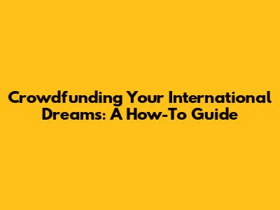 Crowdfunding Your International Dreams: A How-To Guide