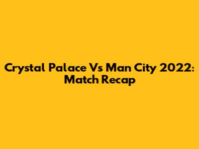 Crystal Palace Vs Man City 2022: Match Recap