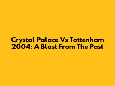 Crystal Palace Vs Tottenham 2004: A Blast From The Past