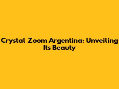 Crystal Zoom Argentina: Unveiling Its Beauty