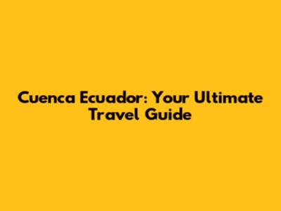 Cuenca Ecuador: Your Ultimate Travel Guide