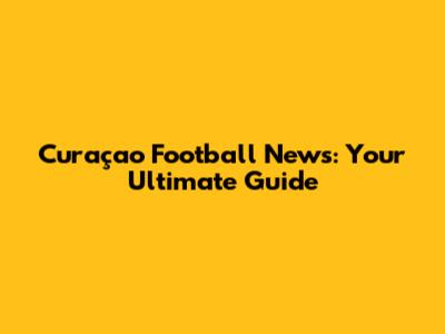Curaçao Football News: Your Ultimate Guide