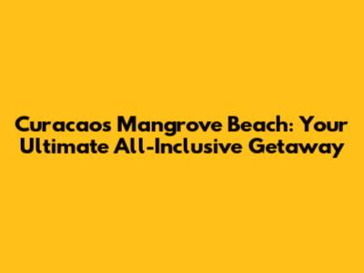 Curacao's Mangrove Beach: Your Ultimate All-Inclusive Getaway