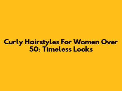 Curly Hairstyles For Women Over 50: Timeless Looks