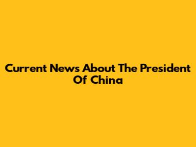 Current News About The President Of China
