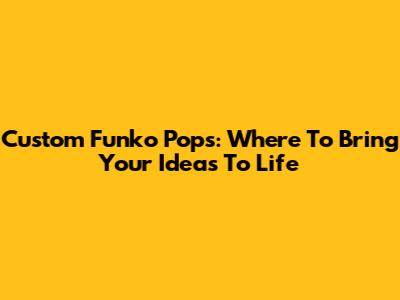 Custom Funko Pops: Where To Bring Your Ideas To Life
