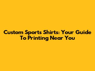 Custom Sports Shirts: Your Guide To Printing Near You