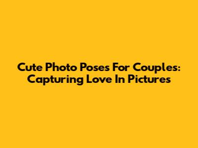Cute Photo Poses For Couples: Capturing Love In Pictures