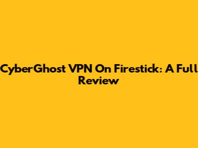 CyberGhost VPN On Firestick: A Full Review