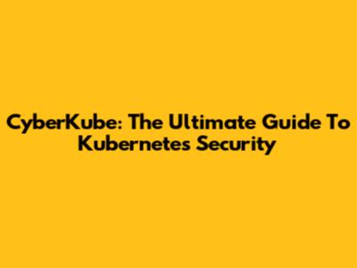 CyberKube: The Ultimate Guide To Kubernetes Security