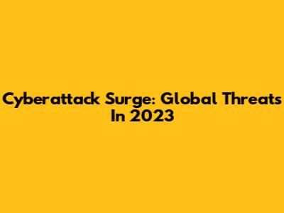 Cyberattack Surge: Global Threats In 2023