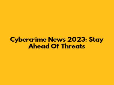 Cybercrime News 2023: Stay Ahead Of Threats