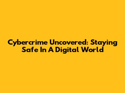Cybercrime Uncovered: Staying Safe In A Digital World