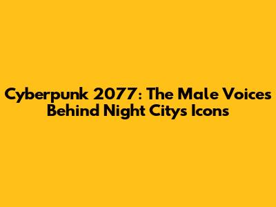 Cyberpunk 2077: The Male Voices Behind Night City's Icons