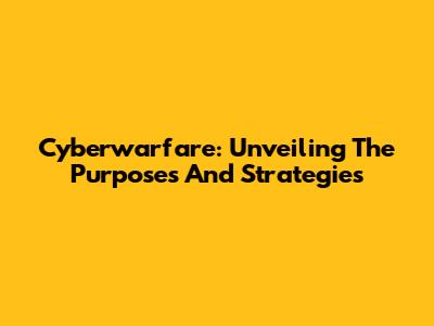 Cyberwarfare: Unveiling The Purposes And Strategies