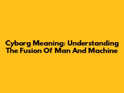 Cyborg Meaning: Understanding The Fusion Of Man And Machine