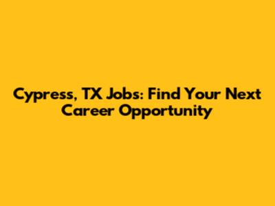 Cypress, TX Jobs: Find Your Next Career Opportunity