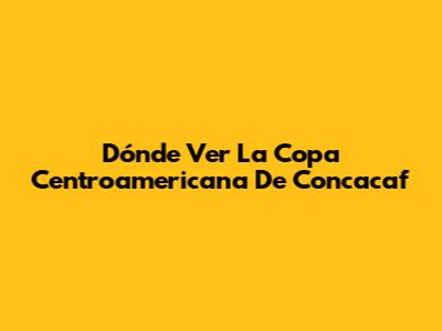 Dónde Ver La Copa Centroamericana De Concacaf