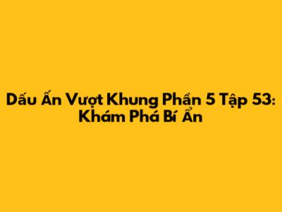 Dấu Ấn Vượt Khung Phần 5 Tập 53: Khám Phá Bí Ẩn