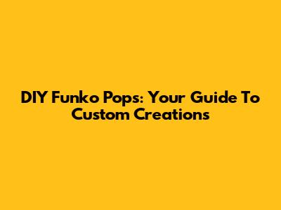 DIY Funko Pops: Your Guide To Custom Creations