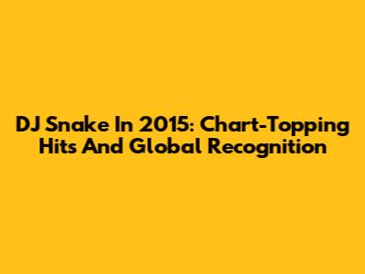 DJ Snake In 2015: Chart-Topping Hits And Global Recognition
