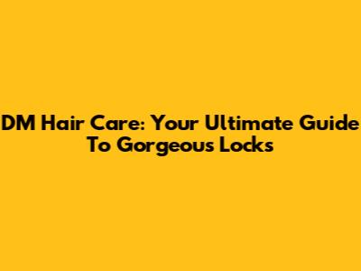 DM Hair Care: Your Ultimate Guide To Gorgeous Locks