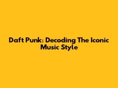 Daft Punk: Decoding The Iconic Music Style