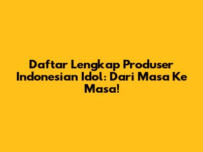 Daftar Lengkap Produser Indonesian Idol: Dari Masa Ke Masa!