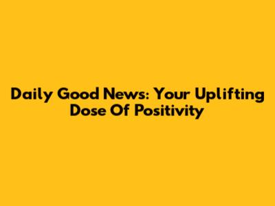 Daily Good News: Your Uplifting Dose Of Positivity