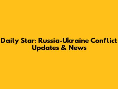 Daily Star: Russia-Ukraine Conflict Updates & News