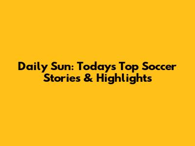 Daily Sun: Today's Top Soccer Stories & Highlights