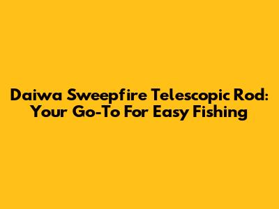 Daiwa Sweepfire Telescopic Rod: Your Go-To For Easy Fishing