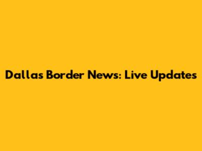 Dallas Border News: Live Updates