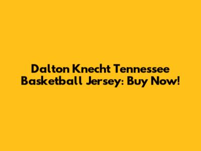 Dalton Knecht Tennessee Basketball Jersey: Buy Now!